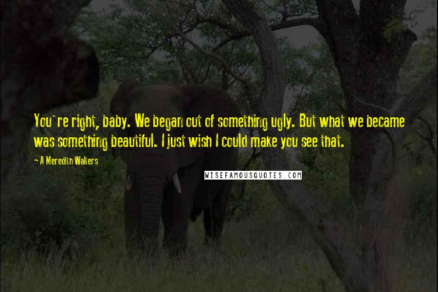 A Meredith Walters Quotes: You're right, baby. We began out of something ugly. But what we became was something beautiful. I just wish I could make you see that.