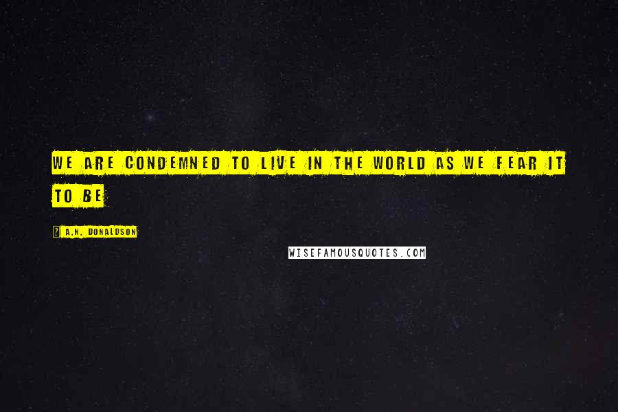 A.N. Donaldson Quotes: We are condemned to live in the World as we fear it to be
