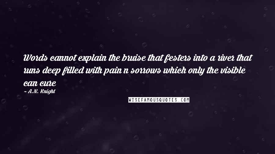 A.N. Knight Quotes: Words cannot explain the bruise that festers into a river that runs deep filled with pain n sorrows which only the visible can cure