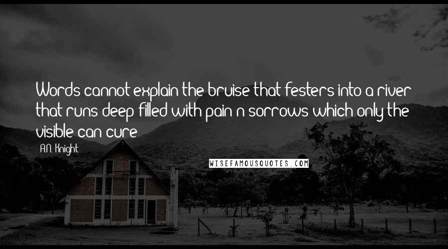 A.N. Knight Quotes: Words cannot explain the bruise that festers into a river that runs deep filled with pain n sorrows which only the visible can cure