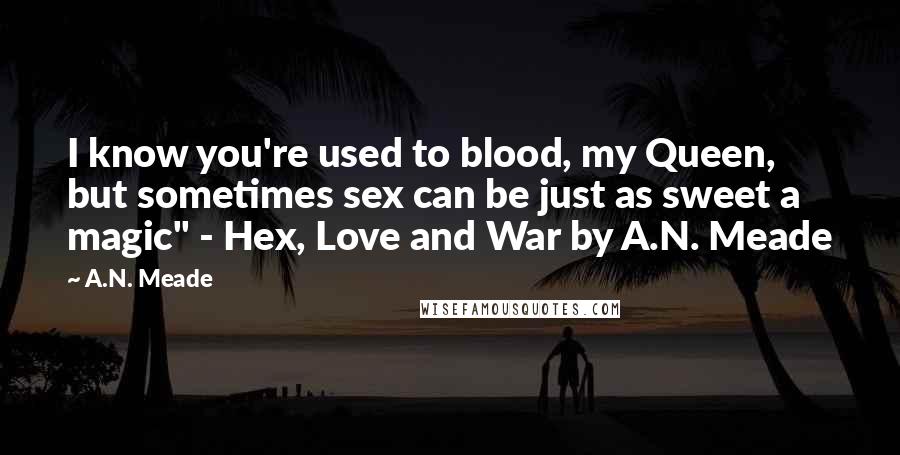 A.N. Meade Quotes: I know you're used to blood, my Queen, but sometimes sex can be just as sweet a magic" - Hex, Love and War by A.N. Meade