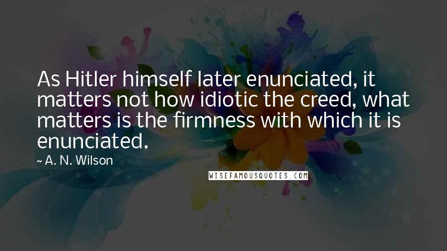 A. N. Wilson Quotes: As Hitler himself later enunciated, it matters not how idiotic the creed, what matters is the firmness with which it is enunciated.