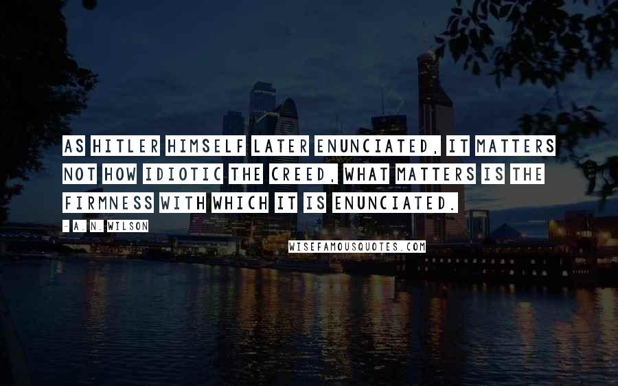 A. N. Wilson Quotes: As Hitler himself later enunciated, it matters not how idiotic the creed, what matters is the firmness with which it is enunciated.