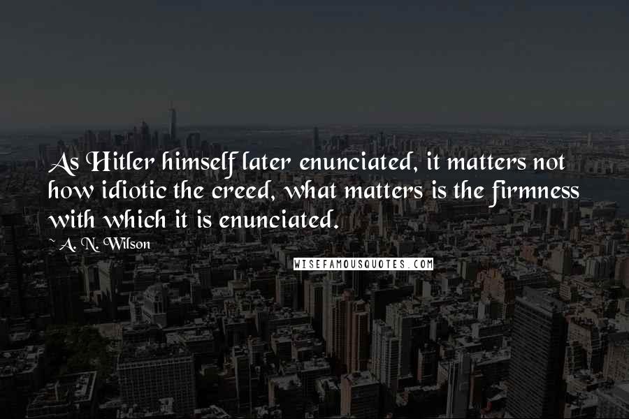 A. N. Wilson Quotes: As Hitler himself later enunciated, it matters not how idiotic the creed, what matters is the firmness with which it is enunciated.