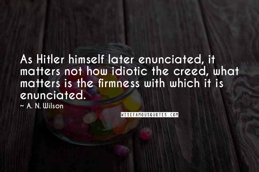 A. N. Wilson Quotes: As Hitler himself later enunciated, it matters not how idiotic the creed, what matters is the firmness with which it is enunciated.