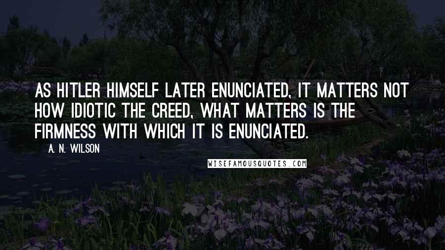 A. N. Wilson Quotes: As Hitler himself later enunciated, it matters not how idiotic the creed, what matters is the firmness with which it is enunciated.