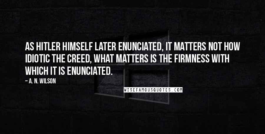 A. N. Wilson Quotes: As Hitler himself later enunciated, it matters not how idiotic the creed, what matters is the firmness with which it is enunciated.