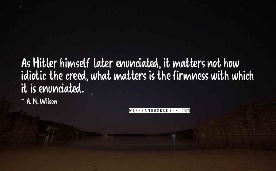 A. N. Wilson Quotes: As Hitler himself later enunciated, it matters not how idiotic the creed, what matters is the firmness with which it is enunciated.