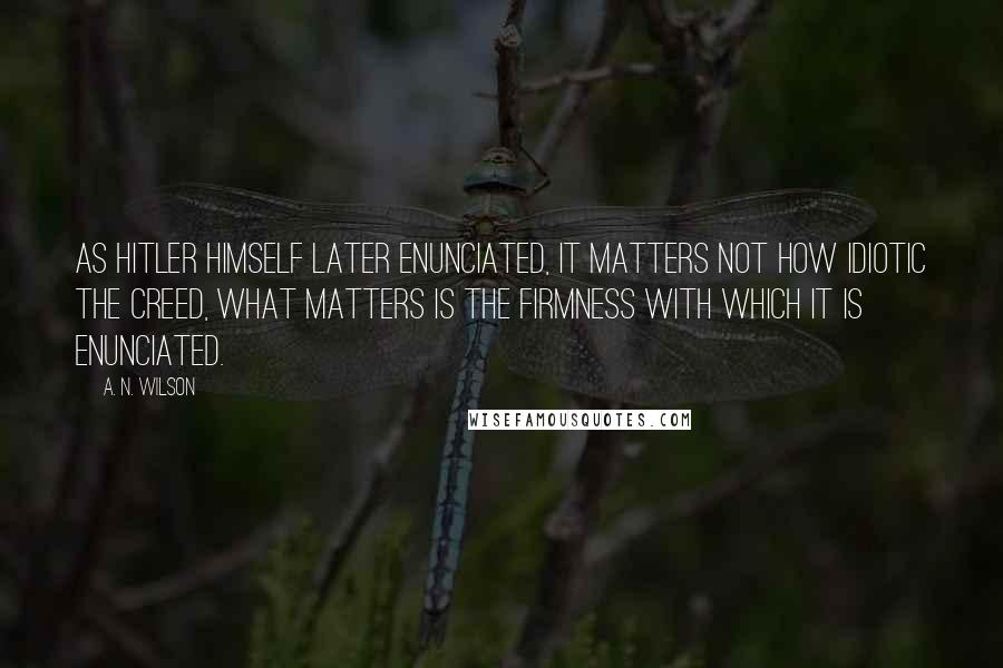 A. N. Wilson Quotes: As Hitler himself later enunciated, it matters not how idiotic the creed, what matters is the firmness with which it is enunciated.