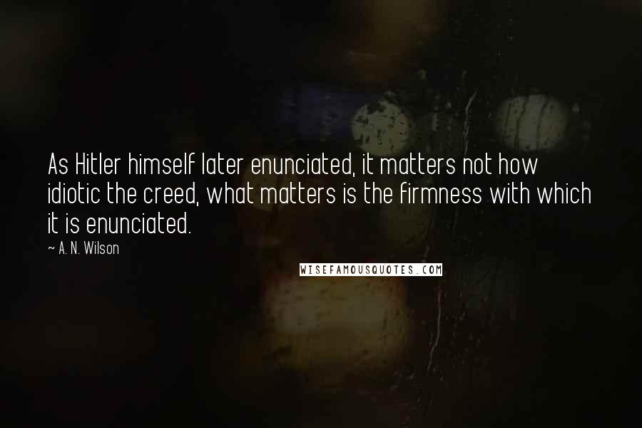 A. N. Wilson Quotes: As Hitler himself later enunciated, it matters not how idiotic the creed, what matters is the firmness with which it is enunciated.