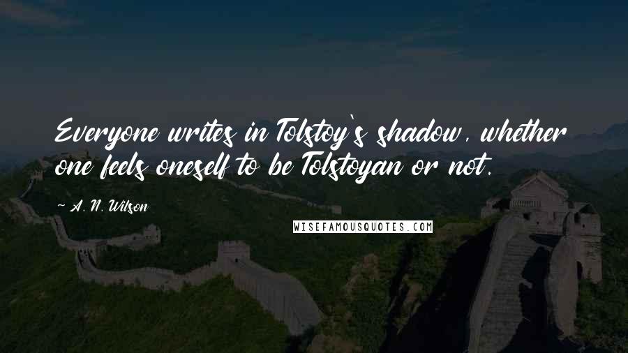 A. N. Wilson Quotes: Everyone writes in Tolstoy's shadow, whether one feels oneself to be Tolstoyan or not.