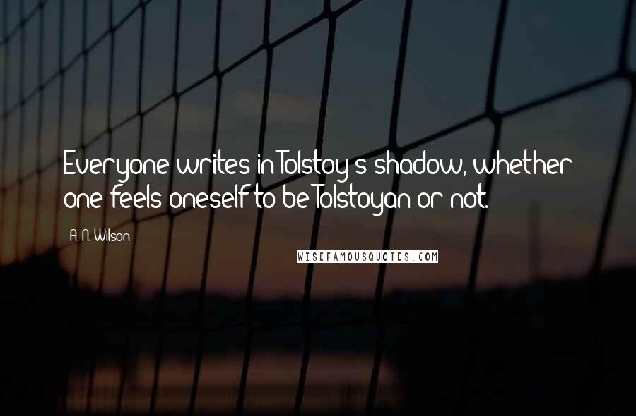 A. N. Wilson Quotes: Everyone writes in Tolstoy's shadow, whether one feels oneself to be Tolstoyan or not.