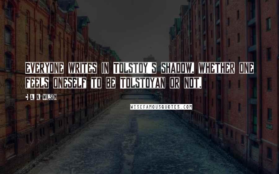 A. N. Wilson Quotes: Everyone writes in Tolstoy's shadow, whether one feels oneself to be Tolstoyan or not.