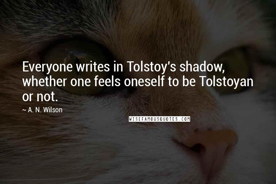 A. N. Wilson Quotes: Everyone writes in Tolstoy's shadow, whether one feels oneself to be Tolstoyan or not.