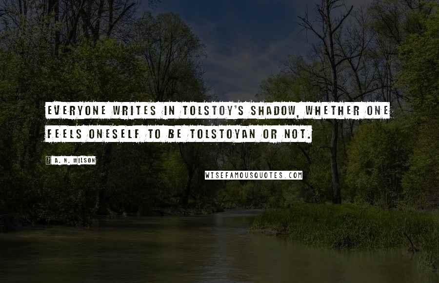 A. N. Wilson Quotes: Everyone writes in Tolstoy's shadow, whether one feels oneself to be Tolstoyan or not.