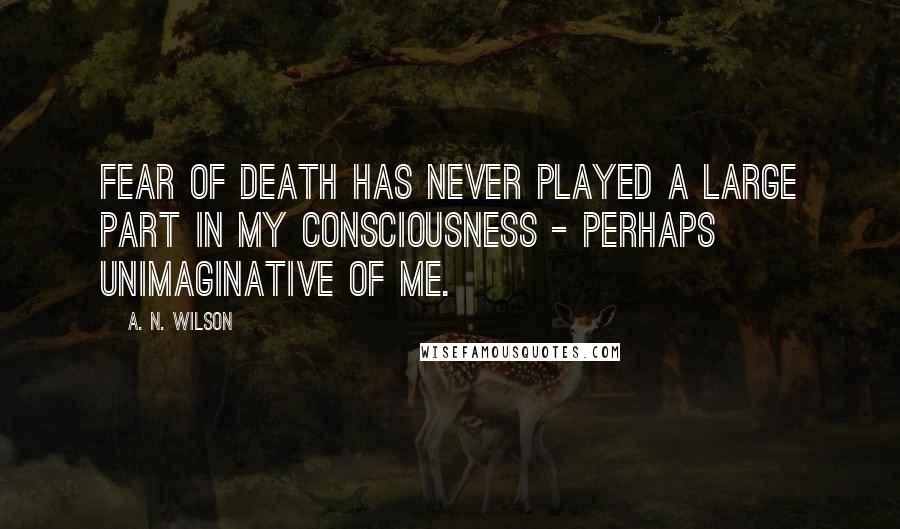 A. N. Wilson Quotes: Fear of death has never played a large part in my consciousness - perhaps unimaginative of me.
