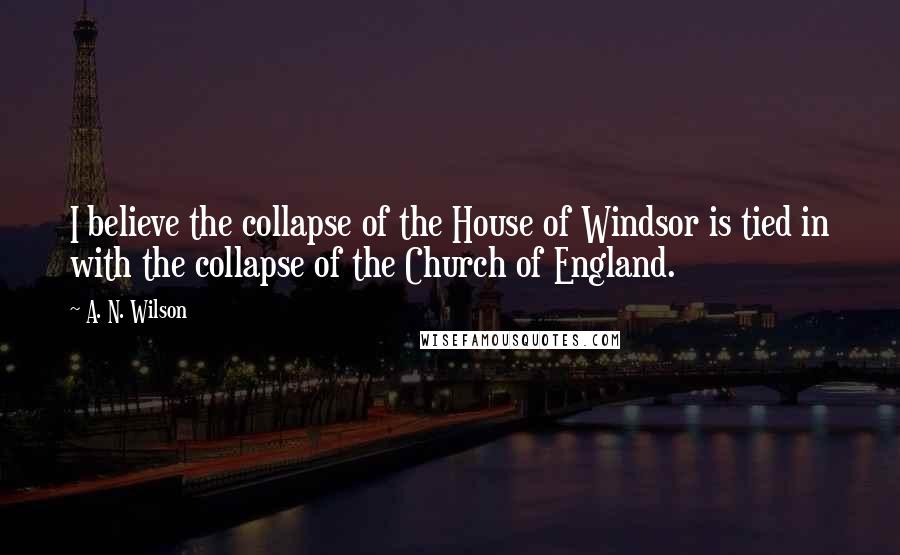 A. N. Wilson Quotes: I believe the collapse of the House of Windsor is tied in with the collapse of the Church of England.