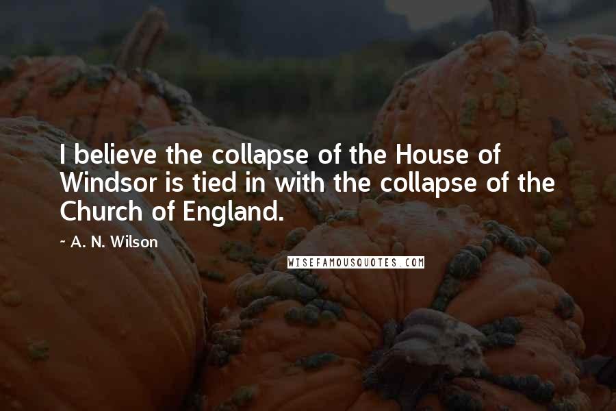 A. N. Wilson Quotes: I believe the collapse of the House of Windsor is tied in with the collapse of the Church of England.