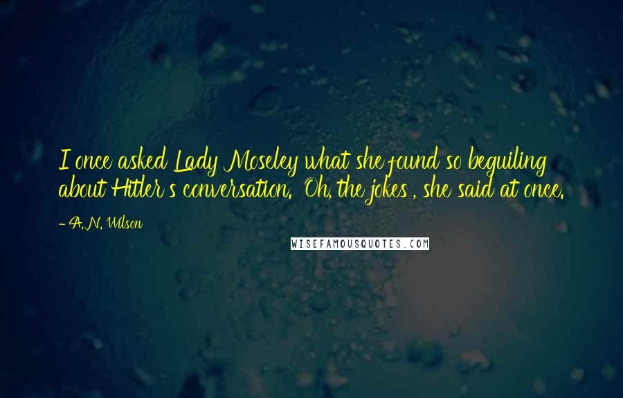 A. N. Wilson Quotes: I once asked Lady Moseley what she found so beguiling about Hitler's conversation. 'Oh, the jokes', she said at once.