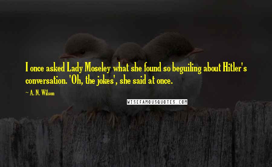 A. N. Wilson Quotes: I once asked Lady Moseley what she found so beguiling about Hitler's conversation. 'Oh, the jokes', she said at once.