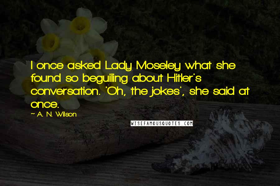 A. N. Wilson Quotes: I once asked Lady Moseley what she found so beguiling about Hitler's conversation. 'Oh, the jokes', she said at once.