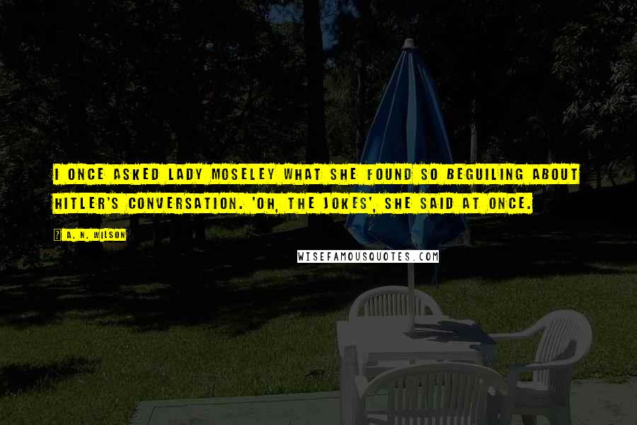 A. N. Wilson Quotes: I once asked Lady Moseley what she found so beguiling about Hitler's conversation. 'Oh, the jokes', she said at once.