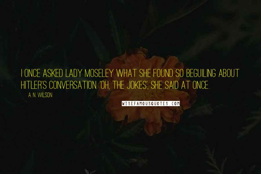 A. N. Wilson Quotes: I once asked Lady Moseley what she found so beguiling about Hitler's conversation. 'Oh, the jokes', she said at once.