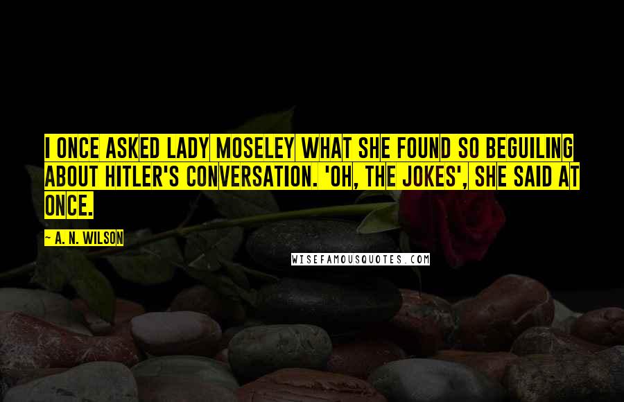 A. N. Wilson Quotes: I once asked Lady Moseley what she found so beguiling about Hitler's conversation. 'Oh, the jokes', she said at once.