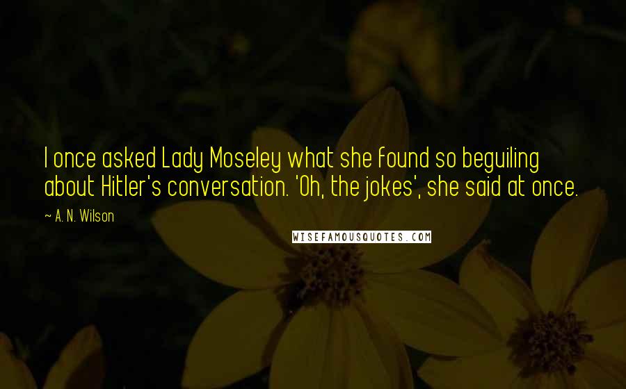 A. N. Wilson Quotes: I once asked Lady Moseley what she found so beguiling about Hitler's conversation. 'Oh, the jokes', she said at once.