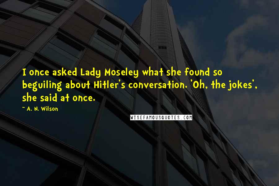 A. N. Wilson Quotes: I once asked Lady Moseley what she found so beguiling about Hitler's conversation. 'Oh, the jokes', she said at once.