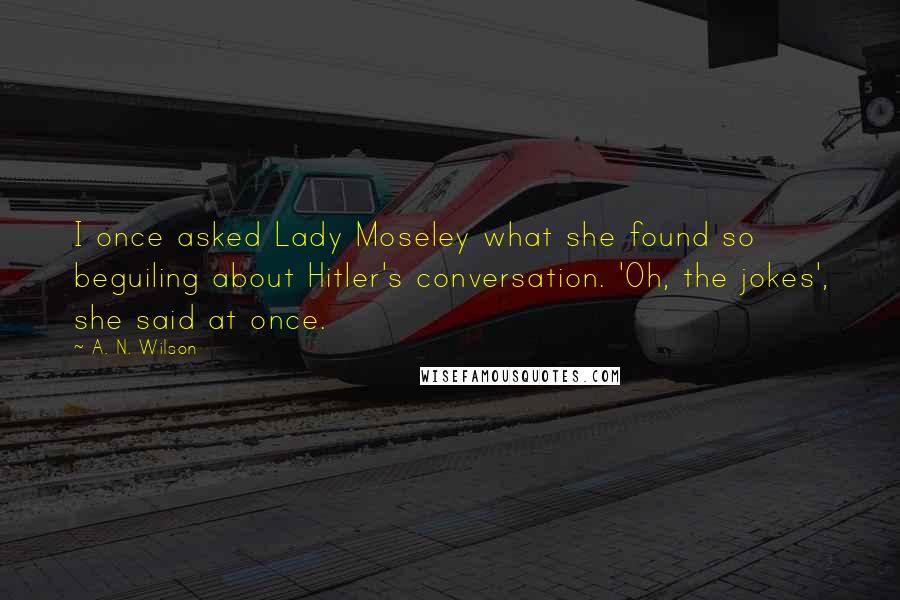 A. N. Wilson Quotes: I once asked Lady Moseley what she found so beguiling about Hitler's conversation. 'Oh, the jokes', she said at once.