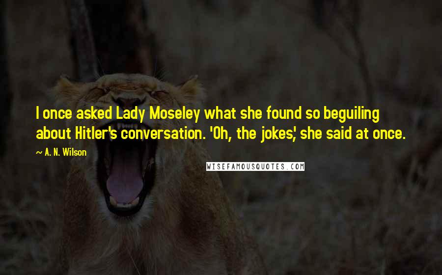 A. N. Wilson Quotes: I once asked Lady Moseley what she found so beguiling about Hitler's conversation. 'Oh, the jokes', she said at once.