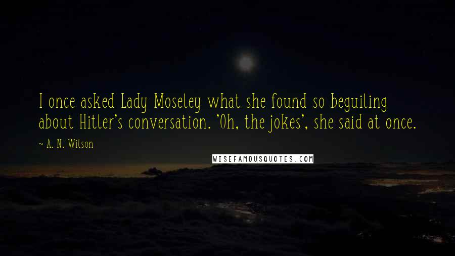 A. N. Wilson Quotes: I once asked Lady Moseley what she found so beguiling about Hitler's conversation. 'Oh, the jokes', she said at once.