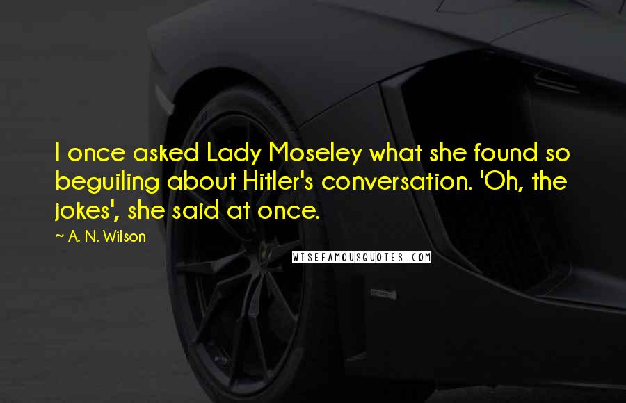 A. N. Wilson Quotes: I once asked Lady Moseley what she found so beguiling about Hitler's conversation. 'Oh, the jokes', she said at once.