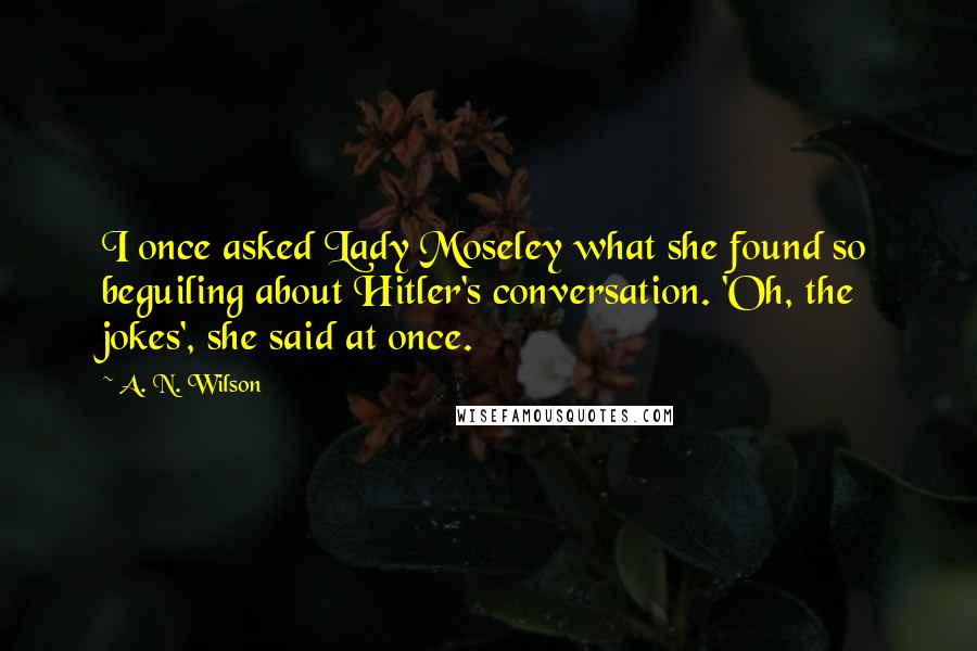 A. N. Wilson Quotes: I once asked Lady Moseley what she found so beguiling about Hitler's conversation. 'Oh, the jokes', she said at once.