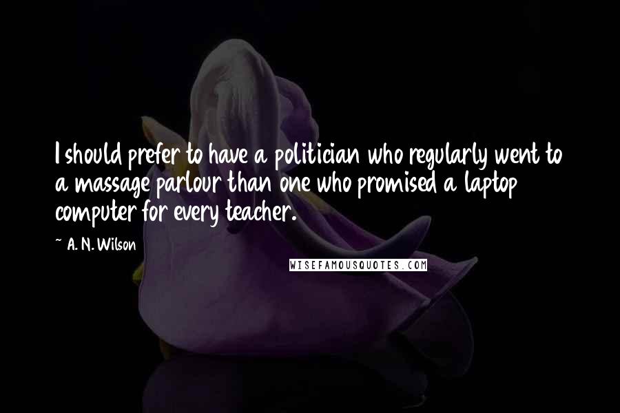 A. N. Wilson Quotes: I should prefer to have a politician who regularly went to a massage parlour than one who promised a laptop computer for every teacher.