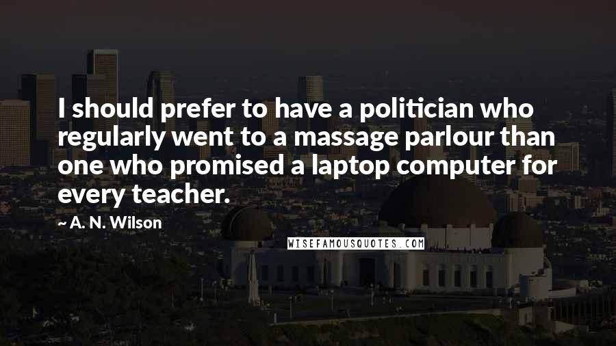 A. N. Wilson Quotes: I should prefer to have a politician who regularly went to a massage parlour than one who promised a laptop computer for every teacher.