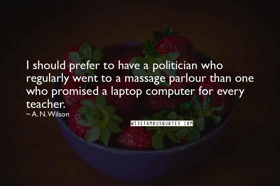 A. N. Wilson Quotes: I should prefer to have a politician who regularly went to a massage parlour than one who promised a laptop computer for every teacher.