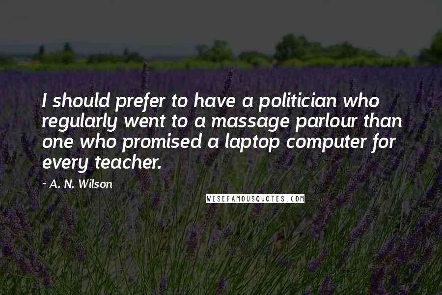 A. N. Wilson Quotes: I should prefer to have a politician who regularly went to a massage parlour than one who promised a laptop computer for every teacher.