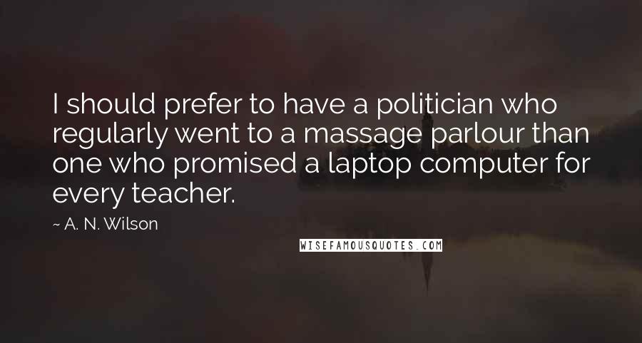 A. N. Wilson Quotes: I should prefer to have a politician who regularly went to a massage parlour than one who promised a laptop computer for every teacher.