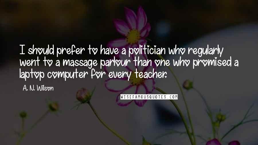 A. N. Wilson Quotes: I should prefer to have a politician who regularly went to a massage parlour than one who promised a laptop computer for every teacher.