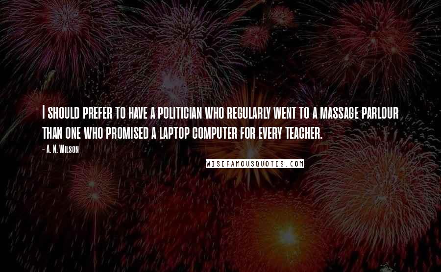 A. N. Wilson Quotes: I should prefer to have a politician who regularly went to a massage parlour than one who promised a laptop computer for every teacher.