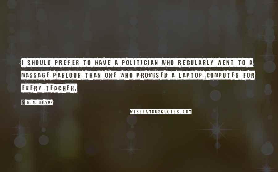 A. N. Wilson Quotes: I should prefer to have a politician who regularly went to a massage parlour than one who promised a laptop computer for every teacher.