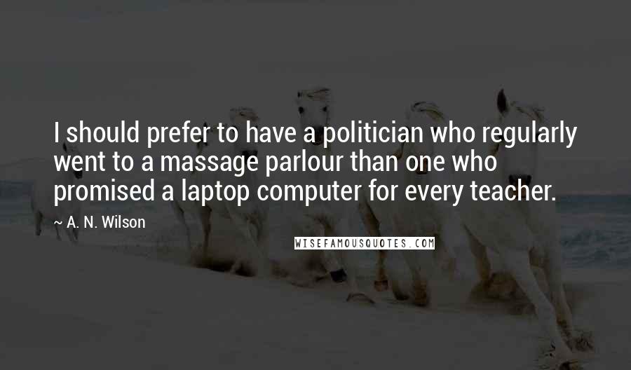 A. N. Wilson Quotes: I should prefer to have a politician who regularly went to a massage parlour than one who promised a laptop computer for every teacher.