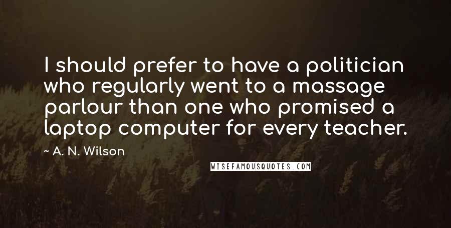 A. N. Wilson Quotes: I should prefer to have a politician who regularly went to a massage parlour than one who promised a laptop computer for every teacher.