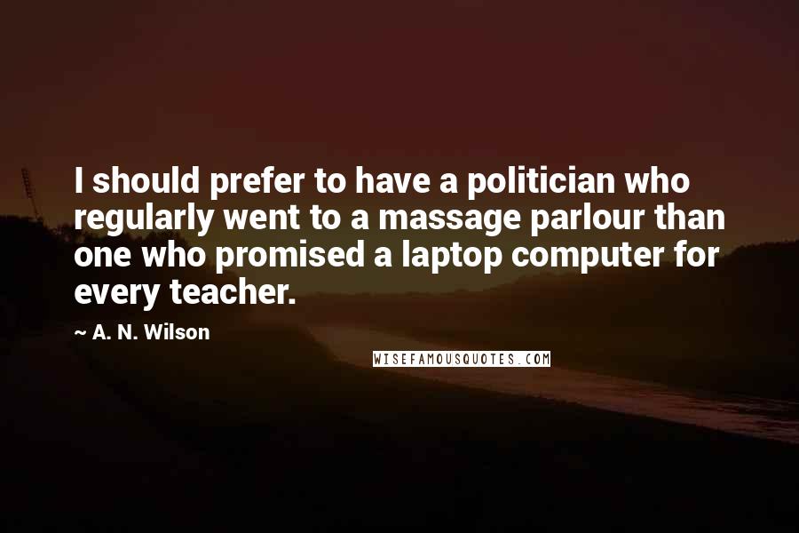 A. N. Wilson Quotes: I should prefer to have a politician who regularly went to a massage parlour than one who promised a laptop computer for every teacher.