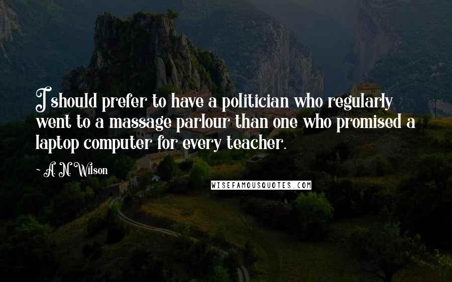 A. N. Wilson Quotes: I should prefer to have a politician who regularly went to a massage parlour than one who promised a laptop computer for every teacher.