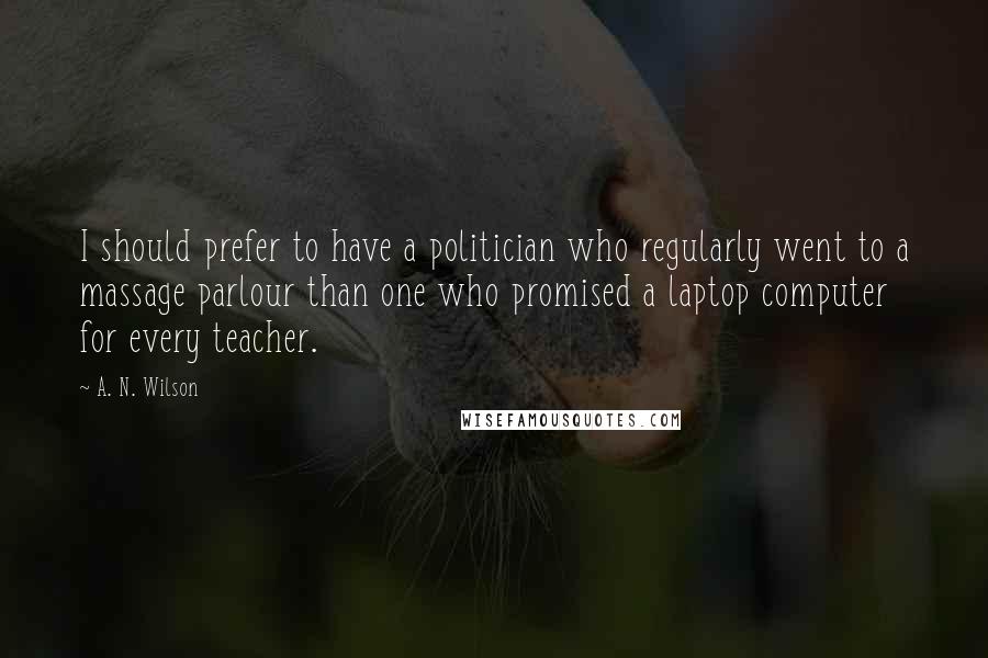 A. N. Wilson Quotes: I should prefer to have a politician who regularly went to a massage parlour than one who promised a laptop computer for every teacher.