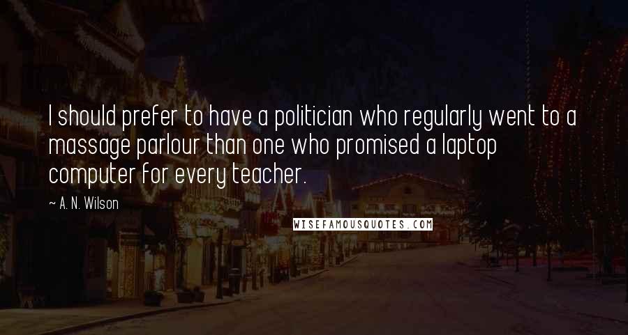 A. N. Wilson Quotes: I should prefer to have a politician who regularly went to a massage parlour than one who promised a laptop computer for every teacher.