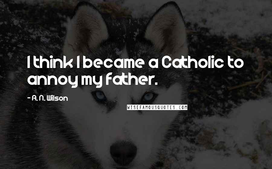 A. N. Wilson Quotes: I think I became a Catholic to annoy my father.